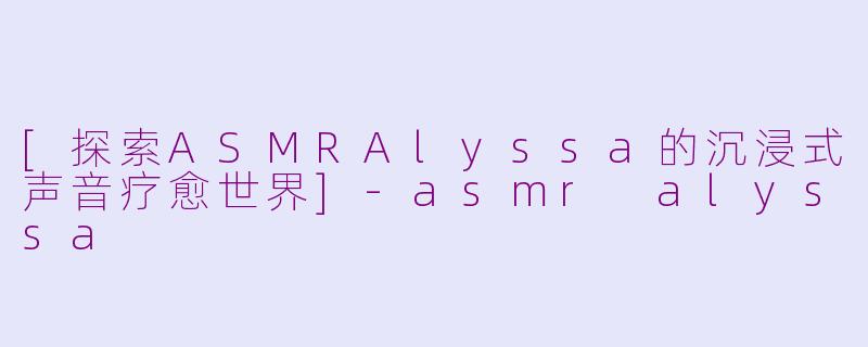 [探索ASMRAlyssa的沉浸式声音疗愈世界]-asmr alyssa