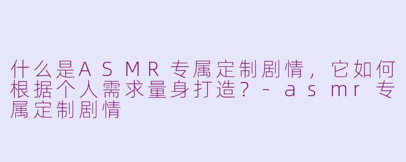 什么是ASMR专属定制剧情，它如何根据个人需求量身打造？-asmr专属定制剧情