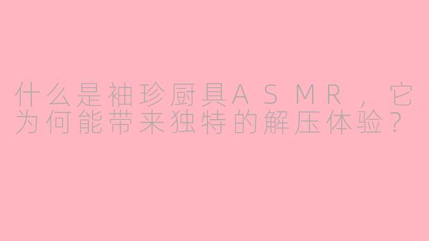 什么是袖珍厨具ASMR,它为何能带来独特的解压体验?