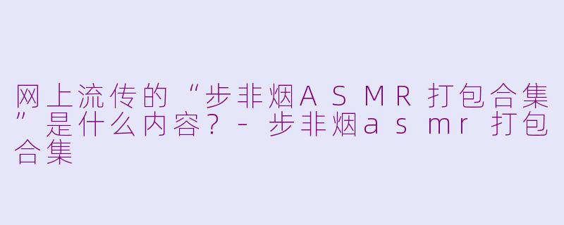 网上流传的“步非烟ASMR打包合集”是什么内容？