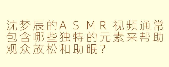 沈梦辰的ASMR视频通常包含哪些独特的元素来帮助观众放松和助眠？