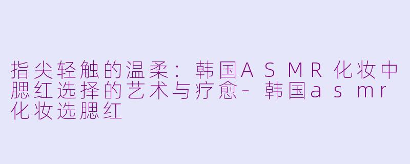 指尖轻触的温柔：韩国ASMR化妆中腮红选择的艺术与疗愈