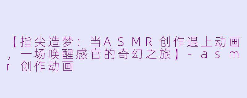 【指尖造梦：当ASMR创作遇上动画，一场唤醒感官的奇幻之旅】-asmr创作动画