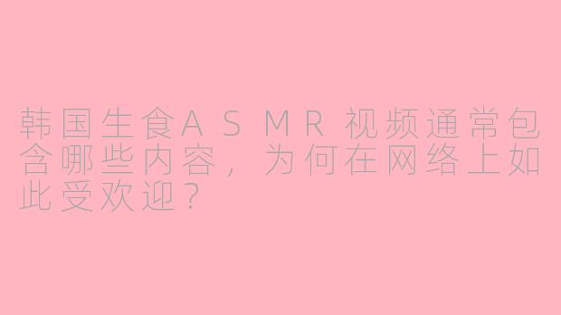 韩国生食ASMR视频通常包含哪些内容，为何在网络上如此受欢迎？