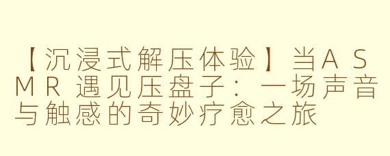 【沉浸式解压体验】当ASMR遇见压盘子：一场声音与触感的奇妙疗愈之旅
