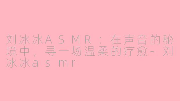 刘冰冰ASMR：在声音的秘境中，寻一场温柔的疗愈-刘冰冰asmr