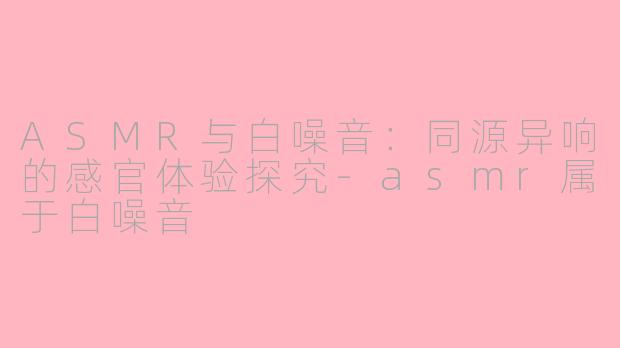 ASMR与白噪音：同源异响的感官体验探究-asmr属于白噪音