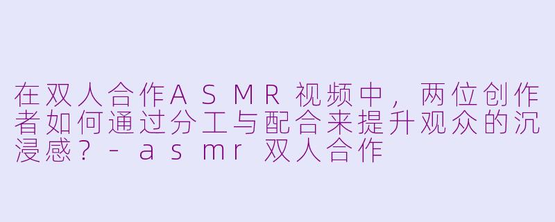 在双人合作ASMR视频中，两位创作者如何通过分工与配合来提升观众的沉浸感？-asmr双人合作