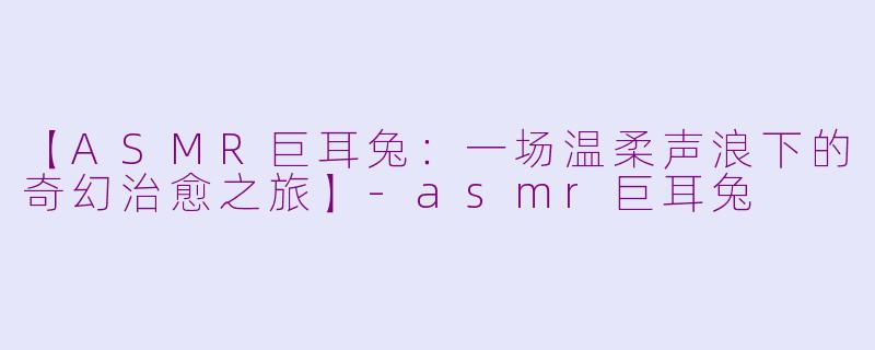 【ASMR巨耳兔：一场温柔声浪下的奇幻治愈之旅】-asmr巨耳兔