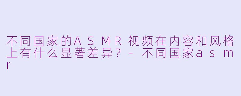 不同国家的ASMR视频在内容和风格上有什么显著差异？-不同国家asmr