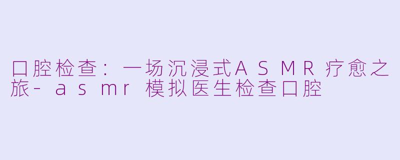 口腔检查:一场沉浸式ASMR疗愈之旅-asmr模拟医生检查口腔
