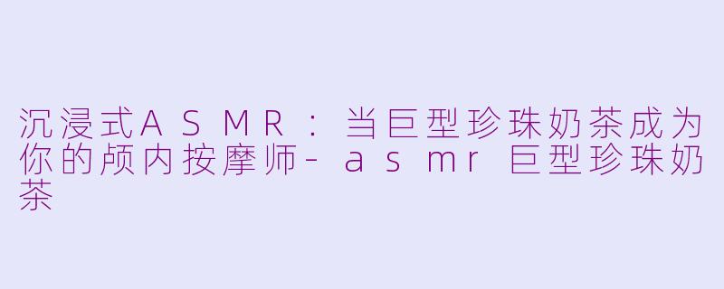 沉浸式ASMR：当巨型珍珠奶茶成为你的颅内按摩师-asmr巨型珍珠奶茶