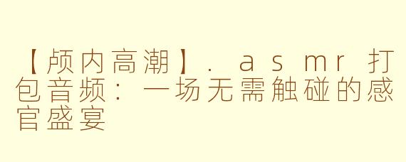 【颅内高潮】.asmr打包音频：一场无需触碰的感官盛宴