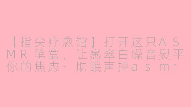 【指尖疗愈馆】打开这只ASMR笔盒，让窸窣白噪音熨平你的焦虑