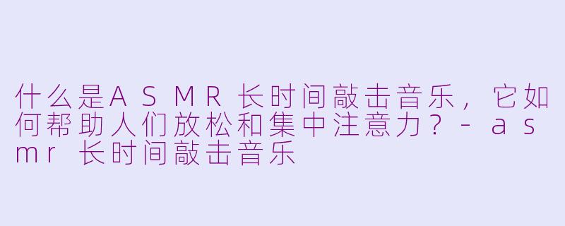 什么是ASMR长时间敲击音乐,它如何帮助人们放松和集中注意力?-asmr长时间敲击音乐