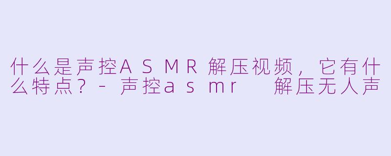 什么是声控ASMR解压视频,它有什么特点?-声控asmr 解压无人声