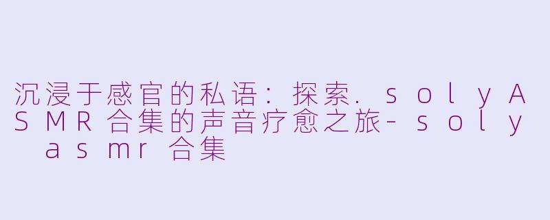 沉浸于感官的私语:探索.solyASMR合集的声音疗愈之旅-soly asmr合集
