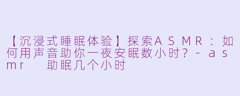 【沉浸式睡眠体验】探索ASMR:如何用声音助你一夜安眠数小时?-asmr 助眠几个小时