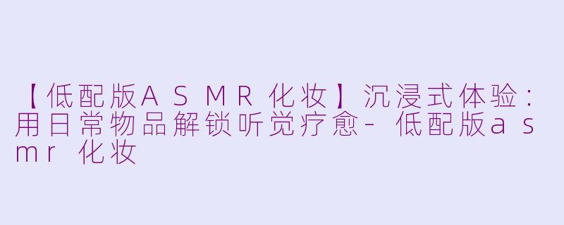 【低配版ASMR化妆】沉浸式体验：用日常物品解锁听觉疗愈