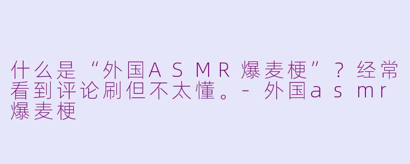 什么是“外国ASMR爆麦梗”?经常看到评论刷但不太懂。-外国asmr爆麦梗