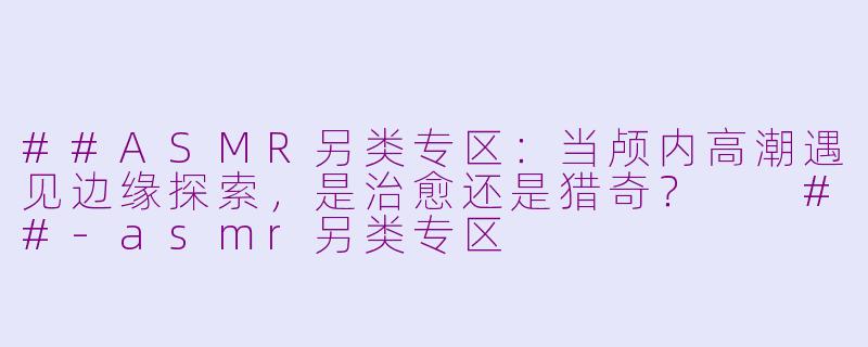 ##ASMR另类专区:当颅内高潮遇见边缘探索,是治愈还是猎奇?
##-asmr另类专区
