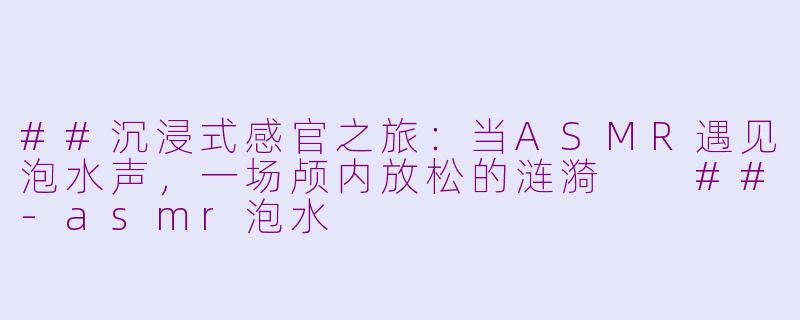 ##沉浸式感官之旅：当ASMR遇见泡水声，一场颅内放松的涟漪

##-asmr泡水