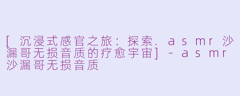 [沉浸式感官之旅：探索.asmr沙漏哥无损音质的疗愈宇宙]