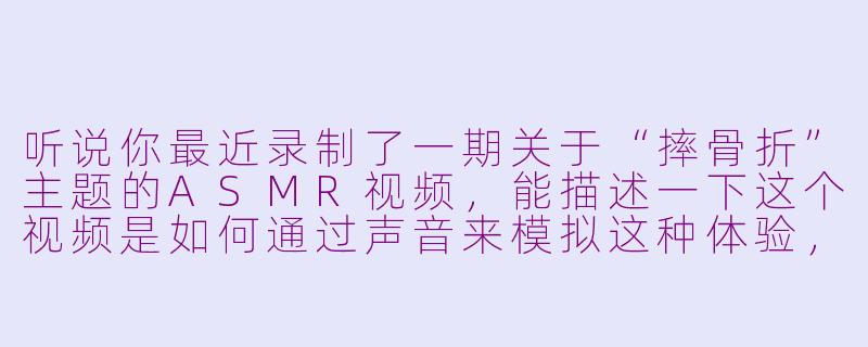 听说你最近录制了一期关于“摔骨折”主题的ASMR视频，能描述一下这个视频是如何通过声音来模拟这种体验，同时又能让听众感到放松而不是恐惧的吗？-摔骨折的asmr