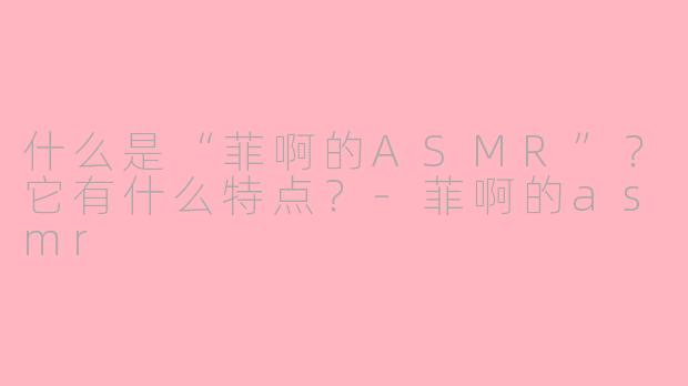 什么是“菲啊的ASMR”？它有什么特点？