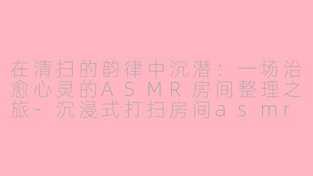 在清扫的韵律中沉潜：一场治愈心灵的ASMR房间整理之旅-沉浸式打扫房间asmr