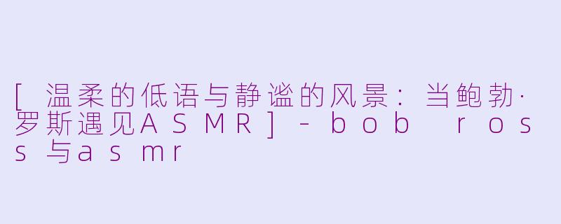 [温柔的低语与静谧的风景：当鲍勃·罗斯遇见ASMR]-bob ross与asmr