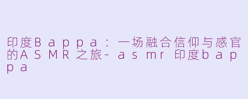 印度Bappa：一场融合信仰与感官的ASMR之旅-asmr印度bappa