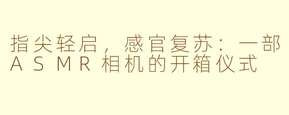 指尖轻启,感官复苏:一部ASMR相机的开箱仪式