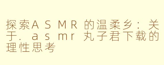 探索ASMR的温柔乡：关于.asmr丸子君下载的理性思考