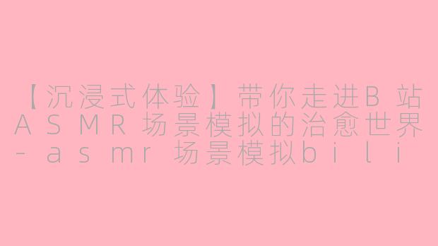 【沉浸式体验】带你走进B站ASMR场景模拟的治愈世界-asmr场景模拟bilibili