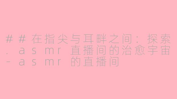 ##在指尖与耳畔之间：探索.asmr直播间的治愈宇宙-asmr的直播间