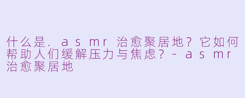 什么是.asmr治愈聚居地？它如何帮助人们缓解压力与焦虑？-asmr治愈聚居地