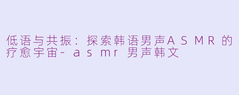 低语与共振：探索韩语男声ASMR的疗愈宇宙-asmr男声韩文