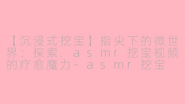 【沉浸式挖宝】指尖下的微世界：探索.asmr挖宝视频的疗愈魔力-asmr挖宝