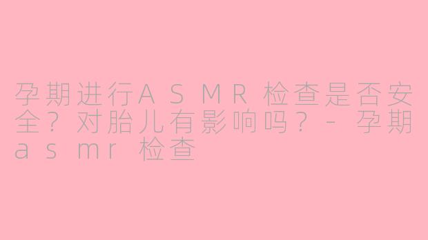 孕期进行ASMR检查是否安全？对胎儿有影响吗？