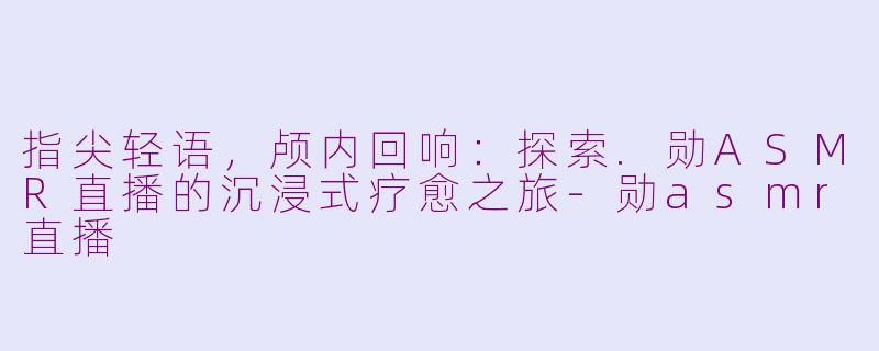 指尖轻语，颅内回响：探索.勋ASMR直播的沉浸式疗愈之旅-勋asmr直播
