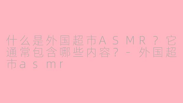 什么是外国超市ASMR？它通常包含哪些内容？-外国超市asmr