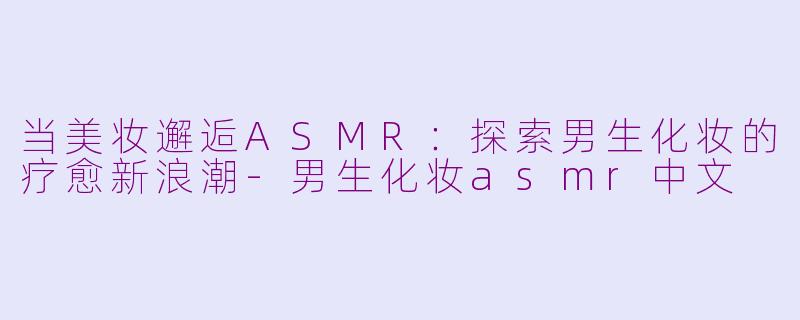 当美妆邂逅ASMR:探索男生化妆的疗愈新浪潮-男生化妆asmr中文