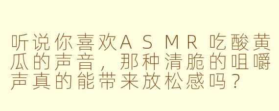 听说你喜欢ASMR吃酸黄瓜的声音，那种清脆的咀嚼声真的能带来放松感吗？
