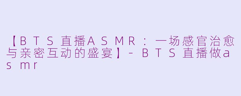 【BTS直播ASMR：一场感官治愈与亲密互动的盛宴】-BTS直播做asmr