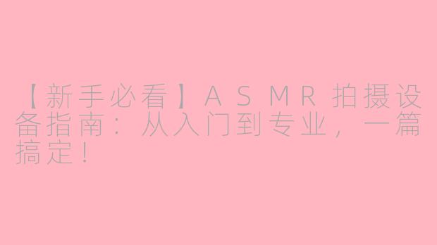 【新手必看】ASMR拍摄设备指南：从入门到专业，一篇搞定！