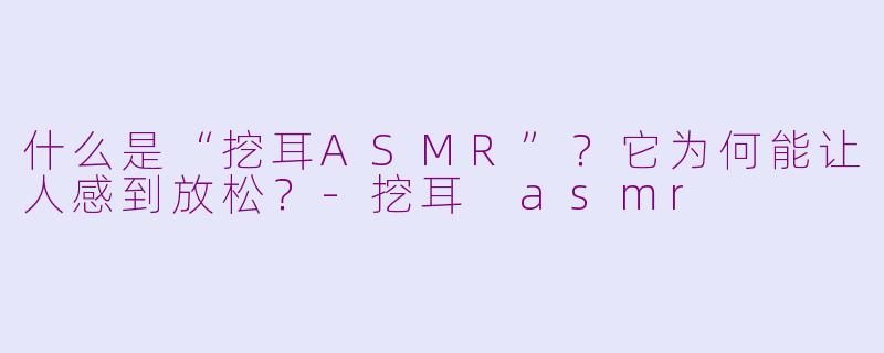 什么是“挖耳ASMR”？它为何能让人感到放松？-挖耳 asmr