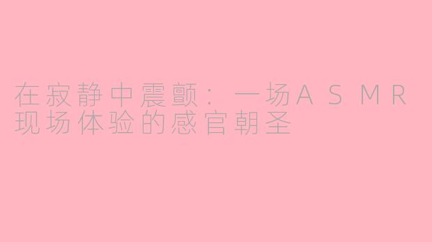 在寂静中震颤：一场ASMR现场体验的感官朝圣