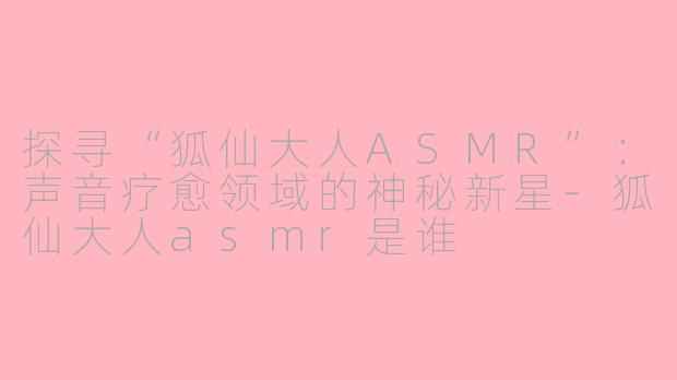探寻“狐仙大人ASMR”:声音疗愈领域的神秘新星-狐仙大人asmr是谁