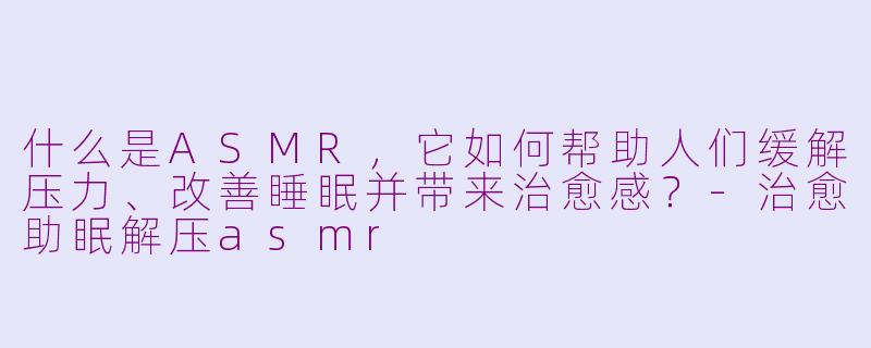 什么是ASMR，它如何帮助人们缓解压力、改善睡眠并带来治愈感？